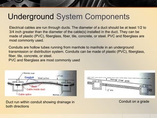 Underground System Components
Conduits are hollow tubes running from manhole to manhole in an underground
transmission or distribution system. Conduits can be made of plastic (PVC), fiberglass,
fiber, tile, concrete, or steel.
PVC and fiberglass are most commonly used
Conduit on a gradeDuct run within conduit showing drainage in
both directions
Electrical cables are run through ducts. The diameter of a duct should be at least 1/2 to
3/4 inch greater than the diameter of the cable(s) installed in the duct. They can be
made of plastic (PVC), fiberglass, fiber, tile, concrete, or steel. PVC and fiberglass are
most commonly used.
 