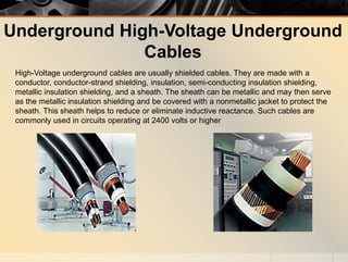 Underground High-Voltage Underground
Cables
High-Voltage underground cables are usually shielded cables. They are made with a
conductor, conductor-strand shielding, insulation, semi-conducting insulation shielding,
metallic insulation shielding, and a sheath. The sheath can be metallic and may then serve
as the metallic insulation shielding and be covered with a nonmetallic jacket to protect the
sheath. This sheath helps to reduce or eliminate inductive reactance. Such cables are
commonly used in circuits operating at 2400 volts or higher
 