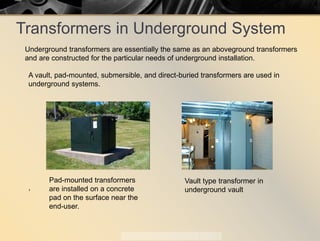 Transformers in Underground System
A vault, pad-mounted, submersible, and direct-buried transformers are used in
underground systems.
,
Pad-mounted transformers
are installed on a concrete
pad on the surface near the
end-user.
Vault type transformer in
underground vault
Underground transformers are essentially the same as an aboveground transformers
and are constructed for the particular needs of underground installation.
 