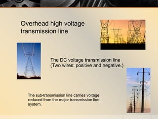 The DC voltage transmission line
(Two wires: positive and negative.)
The sub-transmission line carries voltage
reduced from the major transmission line
system.
Overhead high voltage
transmission line
 