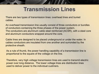 Transmission Lines
There are two types of transmission lines: overhead lines and buried
cables.
An overhead transmission line usually consist of three conductors or bundles
of conductors containing the three phases of the power system.
The conductors are aluminum cable steel reinforced (ACSR), with a steel core
and aluminum conductors wrapped around the core.
Cable lines are designed to be placed underground or under the water. In
cables conductors are insulated from one another and surronded by the
protective sheath.
As a rule of thumb, the power handling capability of a transmission line is
proportional to the square of the voltage on the line.
Therefore, very high voltage transmission lines are used to transmit electric
power over long distance. The lower voltage lines are distribution lines
used to deliver power to the individual custmers.
 