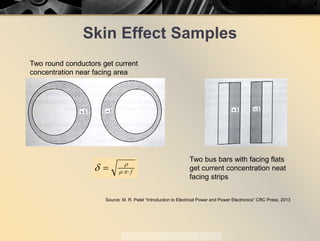 Skin Effect Samples
Source: M. R. Patel “Introduction to Electrical Power and Power Electronics” CRC Press, 2013
Two round conductors get current
concentration near facing area
Two bus bars with facing flats
get current concentration neat
facing strips
f⋅⋅= πµ
ρ
δ
 