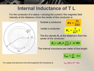 Internal Inductance of T L
For the conductor of a radius r carrying the current I the magnetic field
intensity at the distance x from the center of this conductor is:
𝑯𝑯𝑯𝑯 =
𝑰𝑰𝑰𝑰
𝟐𝟐𝝅𝝅𝒙𝒙
Outside a conductor
𝑯𝑯𝒙𝒙 =
𝒙𝒙
𝝅𝝅𝒓𝒓𝟐𝟐
𝑰𝑰
Inside a conductor
The flux density Bx at the distance x from the
center of the conductor:
𝑩𝑩𝒙𝒙= µ𝑯𝑯𝒙𝒙=
µ 𝒙𝒙
𝟐𝟐π𝒓𝒓𝟐𝟐 𝑰𝑰 in Wb
The internal inductance per meter of line length:
𝒍𝒍𝒊𝒊 𝒊𝒊𝒊𝒊 =
µ
𝟖𝟖𝝅𝝅
H/m
For cooper and aluminum (non-ferromagnetic) this inductance is: Lint =0.5 x 10-7 H/m
 