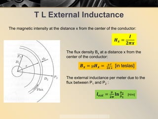 T L External Inductance
The magnetic intensity at the distance x from the center of the conductor:
𝑯𝑯𝒙𝒙 =
𝑰𝑰
𝟐𝟐𝝅𝝅𝒙𝒙
The flux density Bx at a distance x from the
center of the conductor:
𝑩𝑩𝒙𝒙 = µ𝑯𝑯𝒙𝒙 = µ 𝑰𝑰
𝟐𝟐𝝅𝝅 𝒙𝒙
[in teslas]
The external inductance per meter due to the
flux between P1 and P2 :
𝒍𝒍𝒆𝒆𝒆𝒆𝒆𝒆 =
µ
𝟐𝟐𝝅𝝅
𝐥𝐥 𝐥𝐥 𝑫𝑫𝟐𝟐
𝑫𝑫𝟏𝟏
[H/m]
 