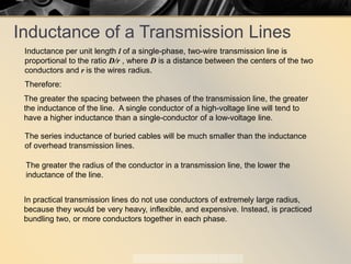 Inductance of a Transmission Lines
Inductance per unit length l of a single-phase, two-wire transmission line is
proportional to the ratio D/r , where D is a distance between the centers of the two
conductors and r is the wires radius.
Therefore:
The greater the spacing between the phases of the transmission line, the greater
the inductance of the line. A single conductor of a high-voltage line will tend to
have a higher inductance than a single-conductor of a low-voltage line.
The greater the radius of the conductor in a transmission line, the lower the
inductance of the line.
The series inductance of buried cables will be much smaller than the inductance
of overhead transmission lines.
In practical transmission lines do not use conductors of extremely large radius,
because they would be very heavy, inflexible, and expensive. Instead, is practiced
bundling two, or more conductors together in each phase.
 