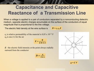 Capacitance and Capacitive
Reactance of a Transmission Line
When a voltage is applied to a pair of conductors separated by a nonconducting dielectric
medium, opposite electric charges accumulate on the surface of the conductors of equal
magnitude that is proportional to the line voltage.
q = C V
The electric field density at the wire surface is D = εr ε0 E
εr is relative permeability of the material is 8,85 x 10-12 F
ε0 is one (1) for the air
𝑬𝑬 =
𝒒𝒒
𝟐𝟐 𝝅𝝅 𝜺𝜺 𝒙𝒙
E - the electric field intensity at the point always radially
outward from the conductor
D =
𝒒𝒒
𝟐𝟐 𝝅𝝅 𝒙𝒙
 