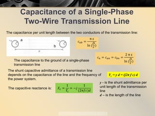 Capacitance of a Single-Phase
Two-Wire Transmission Line
The capacitance per unit length between the two conductors of the transmission line:
𝑐𝑐𝑎𝑎𝑎𝑎 =
π ε
ln (
𝐷𝐷
𝑟𝑟
)
a
b
The capacitance to the ground of a single-phase
transmission line
𝑐𝑐𝑛𝑛 = 𝑐𝑐𝑎𝑎𝑎𝑎 = 𝑐𝑐𝑏𝑏𝑏𝑏 =
2 π ε
ln (
𝐷𝐷
𝑟𝑟
)
The shunt capacitive admittance of a transmission line
depends on the capacitance of the line and the frequency of
the power system.
Yc = y d = (j2π f c) d
y - is the shunt admittance per
unit length of the transmission
line
d – is the length of the line
The capacitive reactance is: 𝑋𝑋𝑐𝑐 =
1
𝑌𝑌𝑐𝑐
= −𝑗𝑗
1
(2π𝑓𝑓𝑓𝑓)𝑑𝑑
 