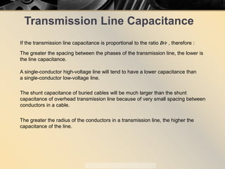 Transmission Line Capacitance
If the transmission line capacitance is proportional to the ratio D/r , therefore ::
The greater the spacing between the phases of the transmission line, the lower is
the line capacitance.
The shunt capacitance of buried cables will be much larger than the shunt
capacitance of overhead transmission line because of very small spacing between
conductors in a cable.
A single-conductor high-voltage line will tend to have a lower capacitance than
a single-conductor low-voltage line.
The greater the radius of the conductors in a transmission line, the higher the
capacitance of the line.
 