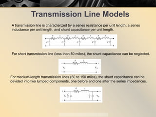 Transmission Line Models
A transmission line is characterized by a series resistance per unit length, a series
inductance per unit length, and shunt capacitance per unit length.
For short transmission line (less than 50 miles), the shunt capacitance can be neglected.
For medium-length transmission lines (50 to 150 miles), the shunt capacitance can be
devided into two lumped components, one before and one after the series impedances.
 
