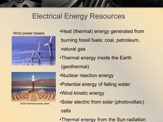 Electrical Energy Resources
•Heat (thermal) energy generated from
burning fossil fuels: coal, petroleum,
natural gas
•Thermal energy inside the Earth
(geothermal)
•Nuclear reaction energy
•Potential energy of falling water
•Wind kinetic energy
•Solar electric from solar (photovoltaic)
cells
•Thermal energy from the Sun radiation
Wind power towers
 