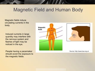 Magnetic Field and Human Body
Magnetic fields induce
circulating currents in the
body.
Induced currents in large
quantity may interfere with
the nervous system and
flashes of light may be
noticed in the eye.
People having a pacemaker
should avoid the exposure to
the magnetic fields.
Source: http://www.hpa.org.uk
 