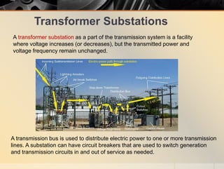 Transformer Substations
A transformer substation as a part of the transmission system is a facility
where voltage increases (or decreases), but the transmitted power and
voltage frequency remain unchanged.
A transmission bus is used to distribute electric power to one or more transmission
lines. A substation can have circuit breakers that are used to switch generation
and transmission circuits in and out of service as needed.
 