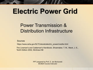 Electric Power Grid
Power Transmission &
Distribution Infrastructure
PPT prepared by Prof. Z. Jan Bochynski
EE3824 Course Instructor
The Lineman's and Cableman's Handbook, Shoemaker, T. M., Mack, J. E.,
Tenth Edition 2002, McGraw-Hill
https://www.osha.gov/SLTC/etools/electric_power/credits.html
Sources
:
 