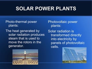 SOLAR POWER PLANTS

Photo-thermal power         Photovoltaic power
 plants:                     plants:
The heat generated by       Solar radiation is
 solar radiation produces    transformed directly
 steam that is used to       into electricity by
 move the rotors in the      panels of photovoltaic
 generator.                  cells.
 