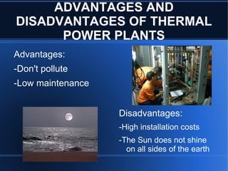 ADVANTAGES AND
DISADVANTAGES OF THERMAL
      POWER PLANTS
Advantages:
-Don't pollute
-Low maintenance


                   Disadvantages:
                   -High installation costs
                   -The Sun does not shine
                     on all sides of the earth
 