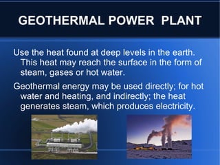 GEOTHERMAL POWER PLANT

Use the heat found at deep levels in the earth.
 This heat may reach the surface in the form of
 steam, gases or hot water.
Geothermal energy may be used directly; for hot
 water and heating, and indirectly; the heat
 generates steam, which produces electricity.
 