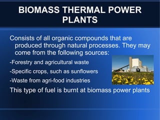 BIOMASS THERMAL POWER
           PLANTS
Consists of all organic compounds that are
 produced through natural processes. They may
 come from the following sources:
-Forestry and agricultural waste
-Specific crops, such as sunflowers
-Waste from agri-food industries
This type of fuel is burnt at biomass power plants
 
