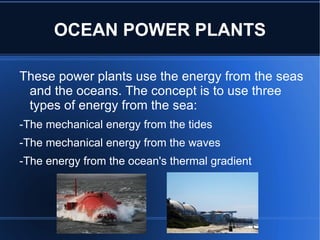 OCEAN POWER PLANTS

These power plants use the energy from the seas
 and the oceans. The concept is to use three
 types of energy from the sea:
-The mechanical energy from the tides
-The mechanical energy from the waves
-The energy from the ocean's thermal gradient
 