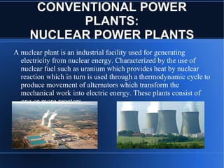 CONVENTIONAL POWER
           PLANTS:
     NUCLEAR POWER PLANTS
A nuclear plant is an industrial facility used for generating
  electricity from nuclear energy. Characterized by the use of
  nuclear fuel such as uranium which provides heat by nuclear
  reaction which in turn is used through a thermodynamic cycle to
  produce movement of alternators which transform the
  mechanical work into electric energy. These plants consist of
  one or more reactors.
 