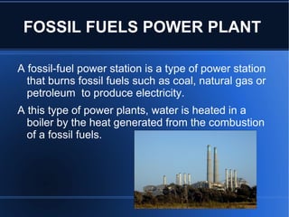 FOSSIL FUELS POWER PLANT

A fossil-fuel power station is a type of power station
  that burns fossil fuels such as coal, natural gas or
  petroleum to produce electricity.
A this type of power plants, water is heated in a
  boiler by the heat generated from the combustion
  of a fossil fuels.
 