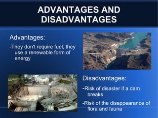 ADVANTAGES AND
             DISADVANTAGES
Advantages:
-They don't require fuel, they
  use a renewable form of
  energy


 12                              Disadvantages:
 10

 8                               -Risk of disaster if a dam
 6

 4
                                   breaks
 2
                                 -Risk of the disappearance of
 0
                                   flora and fauna
 