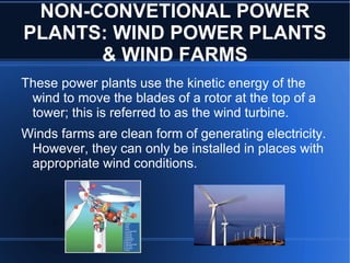 NON-CONVETIONAL POWER
PLANTS: WIND POWER PLANTS
      & WIND FARMS
These power plants use the kinetic energy of the
 wind to move the blades of a rotor at the top of a
 tower; this is referred to as the wind turbine.
Winds farms are clean form of generating electricity.
 However, they can only be installed in places with
 appropriate wind conditions.
 