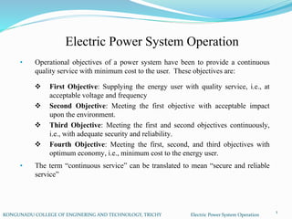 Electric Power System Operation
KONGUNADU COLLEGE OF ENGINERING AND TECHNOLOGY, TRICHY Electric Power System Operation
• Operational objectives of a power system have been to provide a continuous
quality service with minimum cost to the user. These objectives are:
• The term “continuous service” can be translated to mean “secure and reliable
service”
 First Objective: Supplying the energy user with quality service, i.e., at
acceptable voltage and frequency
 Second Objective: Meeting the first objective with acceptable impact
upon the environment.
 Third Objective: Meeting the first and second objectives continuously,
i.e., with adequate security and reliability.
 Fourth Objective: Meeting the first, second, and third objectives with
optimum economy, i.e., minimum cost to the energy user.
1
 