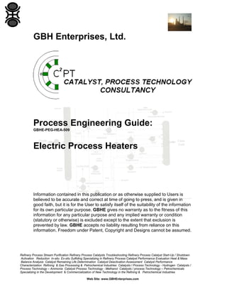 GBH Enterprises, Ltd.

Process Engineering Guide:
GBHE-PEG-HEA-509

Electric Process Heaters

Information contained in this publication or as otherwise supplied to Users is
believed to be accurate and correct at time of going to press, and is given in
good faith, but it is for the User to satisfy itself of the suitability of the information
for its own particular purpose. GBHE gives no warranty as to the fitness of this
information for any particular purpose and any implied warranty or condition
(statutory or otherwise) is excluded except to the extent that exclusion is
prevented by law. GBHE accepts no liability resulting from reliance on this
information. Freedom under Patent, Copyright and Designs cannot be assumed.

Refinery Process Stream Purification Refinery Process Catalysts Troubleshooting Refinery Process Catalyst Start-Up / Shutdown
Activation Reduction In-situ Ex-situ Sulfiding Specializing in Refinery Process Catalyst Performance Evaluation Heat & Mass
Balance Analysis Catalyst Remaining Life Determination Catalyst Deactivation Assessment Catalyst Performance
Characterization Refining & Gas Processing & Petrochemical Industries Catalysts / Process Technology - Hydrogen Catalysts /
Process Technology – Ammonia Catalyst Process Technology - Methanol Catalysts / process Technology – Petrochemicals
Specializing in the Development & Commercialization of New Technology in the Refining & Petrochemical Industries
Web Site: www.GBHEnterprises.com

 
