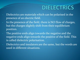 - Dielectrics are materials which can be polarised in the 
presence of an electric field. 
- In the presence of the field, there is NO flow of charges, 
but the charges slightly shift from their equilibrium 
position. 
- The positive ends align towards the negative and the 
negative ends align towards the positive of the field. This 
is called dielectric polarisation. 
- Dielectrics and insulators are the same, but the words are 
used in different situations. 
 
