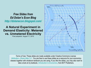 Free Slides from Ed Dolan’s Econ Blog http://dolanecon.blogspot.com/ A Natural Experiment in Demand Elasticity: Metered vs. Unmetered Electricity Post prepared  August 17, 2010 Terms of Use:  These slides are made available under Creative Commons License  Attribution—Share Alike 3.0  . You are free to use these slides as a resource for your economics classes together with whatever textbook you are using. If you like the slides, you may also want to take a look at my textbook,  Introduction to Economics ,  from BVT Publishers.  