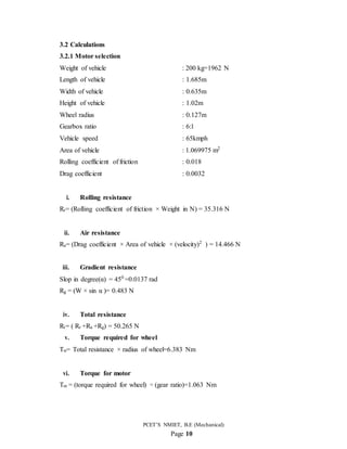 PCET’S NMIET, B.E (Mechanical)
Page 10
3.2 Calculations
3.2.1 Motor selection
Weight of vehicle : 200 kg=1962 N
Length of vehicle : 1.685m
Width of vehicle : 0.635m
Height of vehicle : 1.02m
Wheel radius : 0.127m
Gearbox ratio : 6:1
Vehicle speed : 65kmph
Area of vehicle : 1.069975 m2
Rolling coefficient of friction : 0.018
Drag coefficient : 0.0032
i. Rolling resistance
Rr= (Rolling coefficient of friction × Weight in N) = 35.316 N
ii. Air resistance
Ra= (Drag coefficient × Area of vehicle × (velocity)2
) = 14.466 N
iii. Gradient resistance
Slop in degree(α) = 450
=0.0137 rad
Rg = (W × sin α )= 0.483 N
iv. Total resistance
Rt= ( Rr +Ra +Rg) = 50.265 N
v. Torque required for wheel
Tw= Total resistance × radius of wheel=6.383 Nm
vi. Torque for motor
Tm = (torque required for wheel) ÷ (gear ratio)=1.063 Nm
 