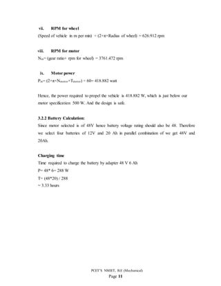 PCET’S NMIET, B.E (Mechanical)
Page 11
vii. RPM for wheel
(Speed of vehicle in m per min) ÷ (2×π×Radius of wheel) = 626.912 rpm
viii. RPM for motor
Nm= (gear ratio× rpm for wheel) = 3761.472 rpm
ix. Motor power
Pm= (2×π×Nmotor×Tmotor) ÷ 60= 418.882 watt
Hence, the power required to propel the vehicle is 418.882 W, which is just below our
motor specification 500 W. And the design is safe.
3.2.2 Battery Calculation:
Since motor selected is of 48V hence battery voltage rating should also be 48. Therefore
we select four batteries of 12V and 20 Ah in parallel combination of we get 48V and
20Ah.
Charging time
Time required to charge the battery by adapter 48 V 6 Ah
P= 48* 6= 288 W
T= (48*20) / 288
= 3.33 hours
 