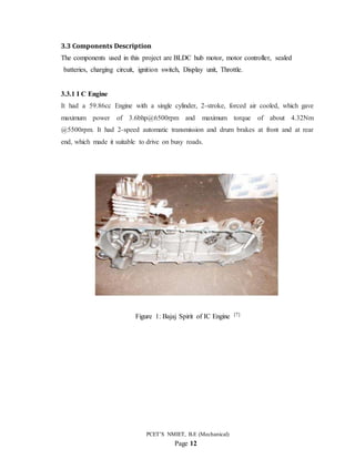 PCET’S NMIET, B.E (Mechanical)
Page 12
3.3 Components Description
The components used in this project are BLDC hub motor, motor controller, sealed
batteries, charging circuit, ignition switch, Display unit, Throttle.
3.3.1 I C Engine
It had a 59.86cc Engine with a single cylinder, 2-stroke, forced air cooled, which gave
maximum power of 3.6bhp@6500rpm and maximum torque of about 4.32Nm
@5500rpm. It had 2-speed automatic transmission and drum brakes at front and at rear
end, which made it suitable to drive on busy roads.
Figure 1: Bajaj Spirit of IC Engine [7]
 