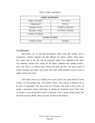 PCET’S NMIET, B.E (Mechanical)
Page 13
Table 3: Engine Specification
Engine Specifications
Engine Description Air Cooled
Displacement 59.86 cc
Maximum Power 3.6 BHP @ 6500 rpm
Maximum Torque 4.32 NM @ 5500 rpm
Number of Cylinders 1
Gearbox & Clutch
Number of Gears Automatic
3.3.2 Hub motor
Hub motors are an interesting development which could offer benefits such as
compactness, noiseless operation and high efficiency for electric vehicles. These motors
have stators fixed at the axle, with the permanent magnet rotor embedded in the wheel.
The traditional “exterior rotor” design has the hollow cylindrical rotor spinning around a
stator axle. There is a “radial air gap” between the stator and rotor. The stator consists of
stacked laminated steel plates with wound coils. Pulse width modulated current is used to
supply current to the stator.
Hub motors must run at relatively low speed equal to the actual rotation of wheel
if there is no final gearing stage. The benefit is about a 10% increase in efficiency due to
the lack of transmission .The main reason for choosing a hub motor is that it does not
require a transmission system which helps in reducing the transmission losses. Since it has
no brushes to wear out the life of motor is increased. It has a greater traction control. The
back emf created by BLDC motor can easily be stored in the batteries.
 
