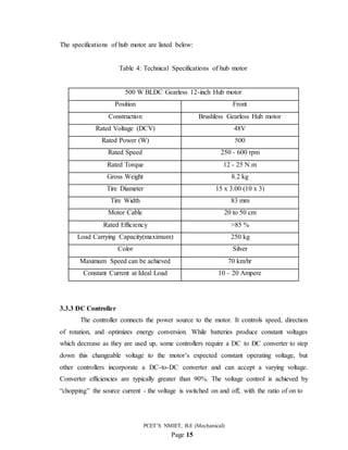 PCET’S NMIET, B.E (Mechanical)
Page 15
The specifications of hub motor are listed below:
Table 4: Technical Specifications of hub motor
500 W BLDC Gearless 12-inch Hub motor
Position Front
Construction Brushless Gearless Hub motor
Rated Voltage (DCV) 48V
Rated Power (W) 500
Rated Speed 250 - 600 rpm
Rated Torque 12 - 25 N.m
Gross Weight 8.2 kg
Tire Diameter 15 x 3.00 (10 x 3)
Tire Width 83 mm
Motor Cable 20 to 50 cm
Rated Efficiency >85 %
Load Carrying Capacity(maximum) 250 kg
Color Silver
Maximum Speed can be achieved 70 km/hr
Constant Current at Ideal Load 10 – 20 Ampere
3.3.3 DC Controller
The controller connects the power source to the motor. It controls speed, direction
of rotation, and optimizes energy conversion. While batteries produce constant voltages
which decrease as they are used up, some controllers require a DC to DC converter to step
down this changeable voltage to the motor’s expected constant operating voltage, but
other controllers incorporate a DC-to-DC converter and can accept a varying voltage.
Converter efficiencies are typically greater than 90%. The voltage control is achieved by
“chopping” the source current - the voltage is switched on and off, with the ratio of on to
 