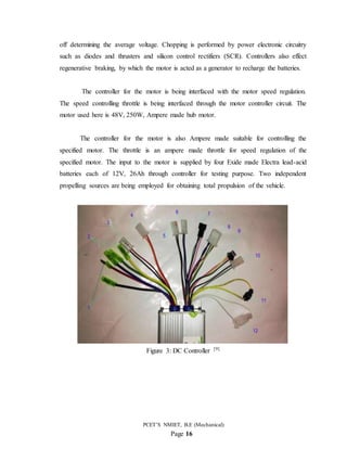 PCET’S NMIET, B.E (Mechanical)
Page 16
off determining the average voltage. Chopping is performed by power electronic circuitry
such as diodes and thrusters and silicon control rectifiers (SCR). Controllers also effect
regenerative braking, by which the motor is acted as a generator to recharge the batteries.
The controller for the motor is being interfaced with the motor speed regulation.
The speed controlling throttle is being interfaced through the motor controller circuit. The
motor used here is 48V, 250W, Ampere made hub motor.
The controller for the motor is also Ampere made suitable for controlling the
specified motor. The throttle is an ampere made throttle for speed regulation of the
specified motor. The input to the motor is supplied by four Exide made Electra lead-acid
batteries each of 12V, 26Ah through controller for testing purpose. Two independent
propelling sources are being employed for obtaining total propulsion of the vehicle.
Figure 3: DC Controller [9]
 