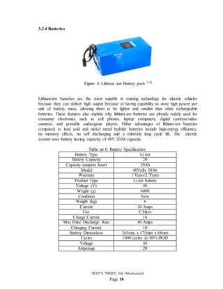PCET’S NMIET, B.E (Mechanical)
Page 18
3.3.4 Batteries
Figure 4: Lithium ion Battery pack [10]
Lithium-ion batteries are the most suitable in existing technology for electric vehicles
because they can deliver high output because of having capability to store high power per
unit of battery mass, allowing them to be lighter and smaller than other rechargeable
batteries. These features also explain why lithium-ion batteries are already widely used for
consumer electronics such as cell phones, laptop computers, digital cameras/video
cameras, and portable audio/game players. Other advantages of lithium-ion batteries
compared to lead acid and nickel metal hydride batteries include high-energy efficiency,
no memory effects, no self discharging and a relatively long cycle life. The electric
scooter uses battery having capacity of 48V 20Ah capacity.
Table no 6: Battery Specification
Battery Type Li ion
Battery Capacity 20
Capacity (ampere hour) 20Ah
Model 48Volts 20Ah
Warranty 1 Years/2 Years
Product Type Li ion battery
Voltage (V) 48
Weight (g) 6000
Condition New
Weight (kg) 6
Current 30 Amps
Use E bikes
Charge Current 10
Max Pulse Discharge Rate 40 Amps
Charging Current 10
Battery Dimensions 265mm x 175mm x 68mm
Cycles 1000 cycles @ 80% DOD
Voltage 48
Amperage 20
 