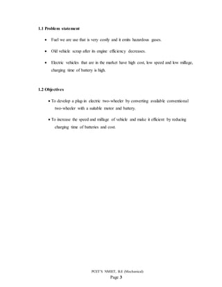 PCET’S NMIET, B.E (Mechanical)
Page 3
1.1 Problem statement
 Fuel we are use that is very costly and it emits hazardous gases.
 Old vehicle scrap after its engine efficiency decreases.
 Electric vehicles that are in the market have high cost, low speed and low millage,
charging time of battery is high.
1.2 Objectives
 To develop a plug-in electric two-wheeler by converting available conventional
two-wheeler with a suitable motor and battery.
 To increase the speed and millage of vehicle and make it efficient by reducing
charging time of batteries and cost.
 