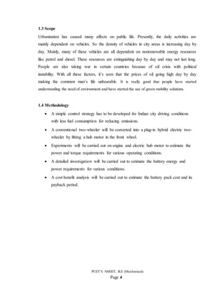 PCET’S NMIET, B.E (Mechanical)
Page 4
1.3 Scope
Urbanization has caused many affects on public life. Presently, the daily activities are
mainly dependent on vehicles. So the density of vehicles in city areas is increasing day by
day. Mainly, many of these vehicles are all dependent on nonrenewable energy resources
like petrol and diesel. These resources are extinguishing day by day and may not last long.
People are also taking war in certain countries because of oil crisis with political
instability. With all these factors, it’s seen that the prices of oil going high day by day
making the common man’s life unbearable. It is really good that people have started
understanding the need of environment and have started the use of green mobility solutions.
1.4 Methodology
 A simple control strategy has to be developed for Indian city driving conditions
with less fuel consumption for reducing emissions.
 A conventional two-wheeler will be converted into a plug-in hybrid electric two-
wheeler by fitting a hub motor in the front wheel.
 Experiments will be carried out on engine and electric hub motor to estimate the
power and torque requirements for various operating conditions.
 A detailed investigation will be carried out to estimate the battery energy and
power requirements for various conditions.
 A cost benefit analysis will be carried out to estimate the battery pack cost and its
payback period.
 
