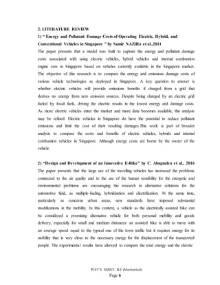 PCET’S NMIET, B.E (Mechanical)
Page 6
2. LITERATURE REVIEW
1) “ Energy and Pollutant Damage Costs of Operating Electric, Hybrid, and
Conventional Vehicles in Singapore ” by Samir NAZIRa et al.,2011
The paper presents that a model was built to capture the energy and pollutant damage
costs associated with using electric vehicles, hybrid vehicles and internal combustion
engine cars in Singapore based on vehicles currently available in the Singapore market.
The objective of this research is to compare the energy and emissions damage costs of
various vehicle technologies as deployed in Singapore. A key question to answer is
whether electric vehicles will provide emissions benefits if charged from a grid that
derives no energy from zero emission sources. Despite being charged by an electric grid
fueled by fossil fuels, driving the electric results in the lowest energy and damage costs.
As more electric vehicles enter the market and more data becomes available, this analysis
may be refined. Electric vehicles in Singapore do have the potential to reduce pollutant
emissions and limit the cost of their resulting damages.This work is part of broader
analysis to compare the costs and benefits of electric vehicles, hybrids and internal
combustion vehicles in Singapore. Although energy costs are borne by the owner of the
vehicle.
2) “Design and Development of an Innovative E-Bike” by C. Abagnalea et al., 2016
The paper presents that the large use of the travelling vehicles has increased the problems
connected to the air quality and to the use of the human sensibility for the energetic and
environmental problems are encouraging the research in alternative solutions for the
automotive field, as multiple-fueling, hybridization and electrification. At the same time,
particularly as concerns urban areas, new standards have imposed substantial
modifications in the mobility. In this context, a vehicle as the electrically assisted bike can
be considered a promising alternative vehicle for both personal mobility and goods
delivery, especially for small and medium distances: an assisted bike is able to move with
an average speed equal to the typical one of the town traffic but it requires energy for its
mobility that is very close to the necessary energy for the displacement of the transported
people. The experimental results have allowed to compare the total energy and the electric
 