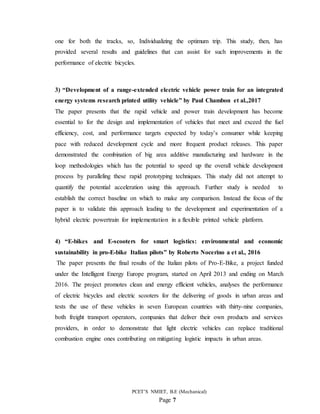PCET’S NMIET, B.E (Mechanical)
Page 7
one for both the tracks, so, Individualizing the optimum trip. This study, then, has
provided several results and guidelines that can assist for such improvements in the
performance of electric bicycles.
3) “Development of a range-extended electric vehicle power train for an integrated
energy systems research printed utility vehicle” by Paul Chambon et al.,2017
The paper presents that the rapid vehicle and power train development has become
essential to for the design and implementation of vehicles that meet and exceed the fuel
efficiency, cost, and performance targets expected by today’s consumer while keeping
pace with reduced development cycle and more frequent product releases. This paper
demonstrated the combination of big area additive manufacturing and hardware in the
loop methodologies which has the potential to speed up the overall vehicle development
process by paralleling these rapid prototyping techniques. This study did not attempt to
quantify the potential acceleration using this approach. Further study is needed to
establish the correct baseline on which to make any comparison. Instead the focus of the
paper is to validate this approach leading to the development and experimentation of a
hybrid electric powertrain for implementation in a flexible printed vehicle platform.
4) “E-bikes and E-scooters for smart logistics: environmental and economic
sustainability in pro-E-bike Italian pilots” by Roberto Nocerino a et al., 2016
The paper presents the final results of the Italian pilots of Pro-E-Bike, a project funded
under the Intelligent Energy Europe program, started on April 2013 and ending on March
2016. The project promotes clean and energy efficient vehicles, analyses the performance
of electric bicycles and electric scooters for the delivering of goods in urban areas and
tests the use of these vehicles in seven European countries with thirty-nine companies,
both freight transport operators, companies that deliver their own products and services
providers, in order to demonstrate that light electric vehicles can replace traditional
combustion engine ones contributing on mitigating logistic impacts in urban areas.
 