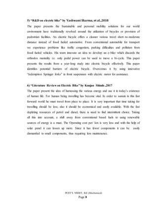 PCET’S NMIET, B.E (Mechanical)
Page 8
5) “R&D on electric bike” by Yashwant Sharma, et al.,2018
The paper presents the Sustainable and personal mobility solutions for our world
environment have traditionally revolved around the utilization of bicycles or provision of
pedestrian facilities. An electric bicycle offers a cleaner various travel short–to-moderate
distance instead of fossil fueled automotive. From conventional automobile for transport
we experience problems like traffic congestion, parking difficulties and pollution from
fossil fueled vehicles. His team innovate an idea to develop an e-bike which discards the
orthodox mentality i.e. only pedal power can be used to move a bi-cycle. This paper
presents the results from a year-long study into electric bicycle effectively. This paper
identifies potential barriers of electric bicycle. Overcomes it by using innovative
“redemption Springer forks” in front suspension with electric motor for assistance.
6) “Literature Review on Electric Bike” by Kunjan Shinde.,2017
The paper present the idea of harnessing the various energy and use it in today’s existence
of human life. For human being travelling has become vital. In order to sustain in this fast
forward world he must travel from place to place. It is very important that time taking for
travelling should be less; also it should be economical and easily available. With the fast
depleting resources of petrol and diesel, there is need to find intermittent choice. Taking
all this into account, a shift away from conventional based fuels to using renewable
sources of energy is a must. The Operating cost per/ km is very less and with the help of
solar panel it can lessen up more. Since it has fewer components it can be easily
dismantled to small components, thus requiring less maintenance.
 