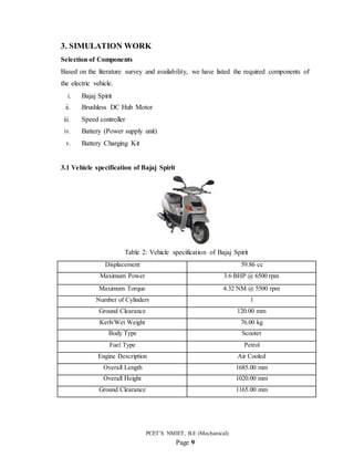 PCET’S NMIET, B.E (Mechanical)
Page 9
3. SIMULATION WORK
Selection of Components
Based on the literature survey and availability, we have listed the required components of
the electric vehicle.
i. Bajaj Spirit
ii. Brushless DC Hub Motor
iii. Speed controller
iv. Battery (Power supply unit)
v. Battery Charging Kit
3.1 Vehicle specification of Bajaj Spirit
Table 2: Vehicle specification of Bajaj Spirit
Displacement 59.86 cc
Maximum Power 3.6 BHP @ 6500 rpm
Maximum Torque 4.32 NM @ 5500 rpm
Number of Cylinders 1
Ground Clearance 120.00 mm
Kerb/Wet Weight 76.00 kg
Body Type Scooter
Fuel Type Petrol
Engine Description Air Cooled
Overall Length 1685.00 mm
Overall Height 1020.00 mm
Ground Clearance 1165.00 mm
 
