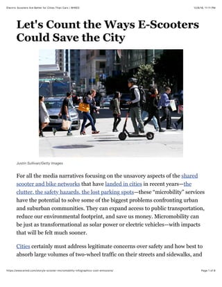 12/8/18, 11'11 PMElectric Scooters Are Better for Cities Than Cars | WIRED
Page 1 of 6https://www.wired.com/story/e-scooter-micromobility-infographics-cost-emissions/
Let's Count the Ways E-Scooters
Could Save the City
Justin Sullivan/Getty Images
For all the media narratives focusing on the unsavory aspects of the shared
scooter and bike networks that have landed in cities in recent years—the
clutter, the safety hazards, the lost parking spots—these “microbility” services
have the potential to solve some of the biggest problems confronting urban
and suburban communities. They can expand access to public transportation,
reduce our environmental footprint, and save us money. Micromobility can
be just as transformational as solar power or electric vehicles—with impacts
that will be felt much sooner.
Cities certainly must address legitimate concerns over safety and how best to
absorb large volumes of two-wheel traffic on their streets and sidewalks, and
 