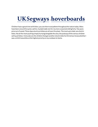 UKSegways| hoverboards
Childrenhave agreattime withbikes;yousee themeverywhere throughoutthe nationtoday.Bikes
have beenaroundforquite a while;mydadmade one for mymore seasonedsiblingforty-five years
priorout of wood.These daysaluminumbikesare all overthe place.The mostupto date are electric
bikes.Noall the more pushingsimplyhurryingalongside the area,the jealousyof the variouschildren
withpushbikes.Fortunate are the childrenthatgetanotherelectricbike forChristmasIknow whetherI
was a childitwouldbe at the highestpriorityonmyrundownto Santa.
 