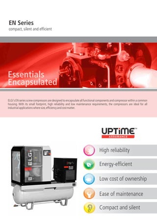 EN Series
compact, silent and efficient
ELGi's EN series screw compressors are designed to encapsulate all functional components and compressor within a common
housing. With its small footprint, high reliability and low maintenance requirements, the compressors are ideal for all
industrialapplicationswheresize,efficiencyandcostmatter.
High reliability
Energy-efficient
Low cost of ownership
Ease of maintenance
Compact and silent
Essentials
Encapsulated
 