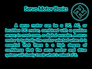 Servo Motor Basics
A servo motor can be a DC, AC, or
brushless DC motor, combined with a position
sensor; in most cases, a...