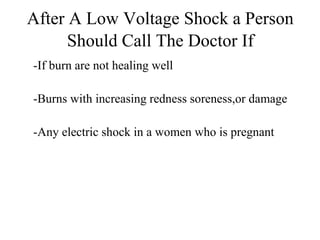 After A Low Voltage Shock a Person
Should Call The Doctor If
-If burn are not healing well
-Burns with increasing redness soreness,or damage
-Any electric shock in a women who is pregnant

 