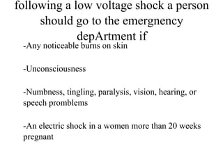 following a low voltage shock a person
should go to the emergnency
depArtment if
-Any noticeable burns on skin
-Unconsciousness
-Numbness, tingling, paralysis, vision, hearing, or
speech promblems
-An electric shock in a women more than 20 weeks
pregnant

 