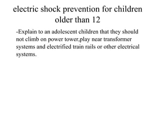 electric shock prevention for children
older than 12
-Explain to an adolescent children that they should
not climb on power tower,play near transformer
systems and electrified train rails or other electrical
systems.

 